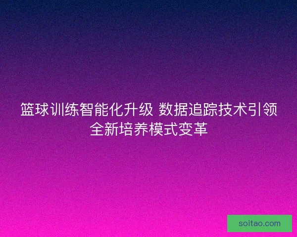 篮球训练智能化升级 数据追踪技术引领全新培养模式变革